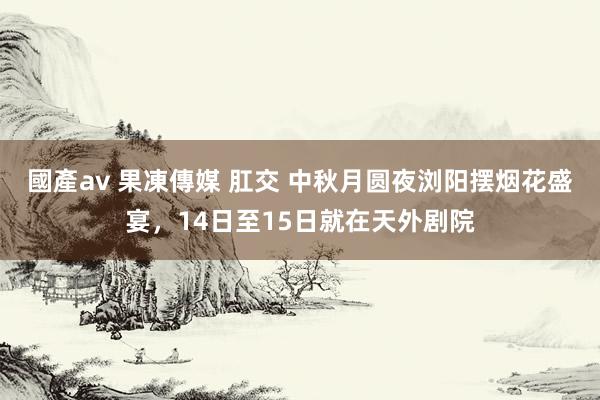 國產av 果凍傳媒 肛交 中秋月圆夜浏阳摆烟花盛宴,14日至15日就在天外剧院