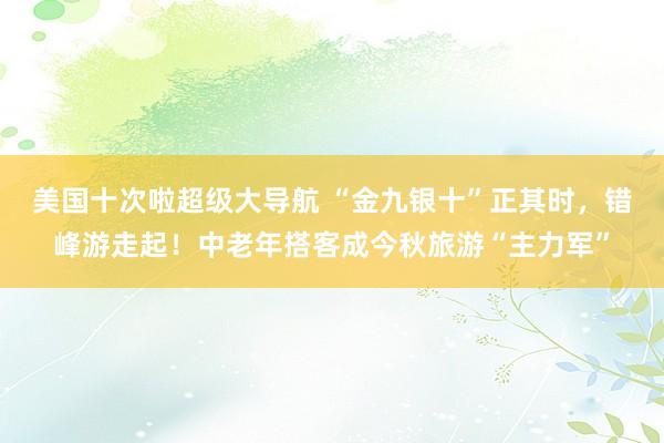 美国十次啦超级大导航 “金九银十”正其时,错峰游走起!中老年搭客成今秋旅游“主力军”