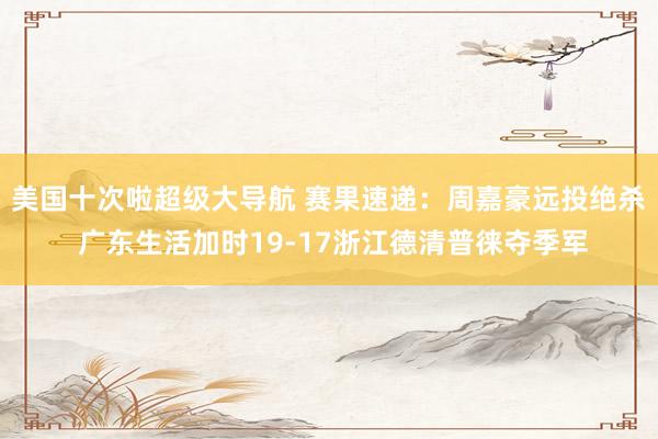 美国十次啦超级大导航 赛果速递:周嘉豪远投绝杀 广东生活加时19-17浙江德清普徕夺季军