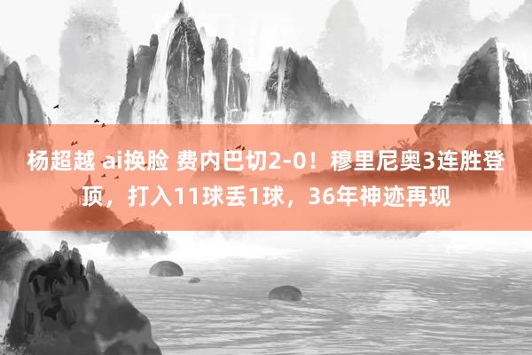 杨超越 ai换脸 费内巴切2-0!穆里尼奥3连胜登顶,打入11球丢1球,36年神迹再现
