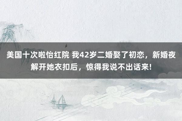 美国十次啦怡红院 我42岁二婚娶了初恋,新婚夜解开她衣扣后,惊得我说不出话来!