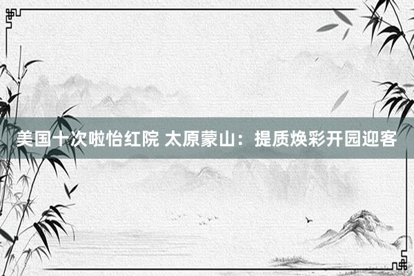 美国十次啦怡红院 太原蒙山:提质焕彩开园迎客
