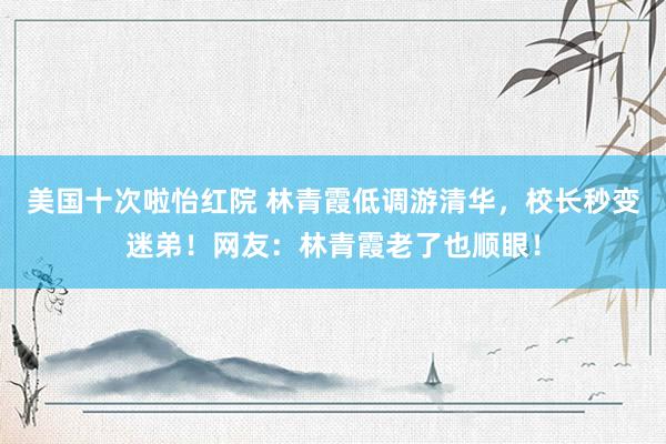 美国十次啦怡红院 林青霞低调游清华,校长秒变迷弟!网友:林青霞老了也顺眼!