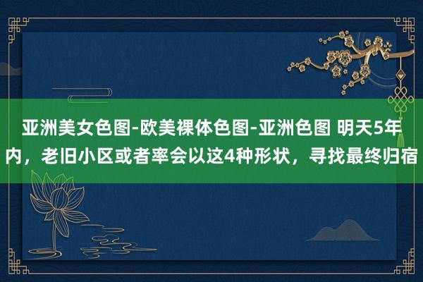 亚洲美女色图-欧美裸体色图-亚洲色图 明天5年内,老旧小区或者率会以这4种形状,寻找最终归宿