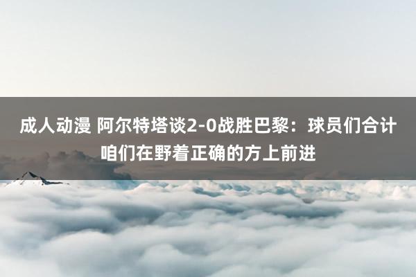 成人动漫 阿尔特塔谈2-0战胜巴黎:球员们合计咱们在野着正确的方上前进