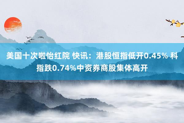 美国十次啦怡红院 快讯:港股恒指低开0.45% 科指跌0.74%中资券商股集体高开