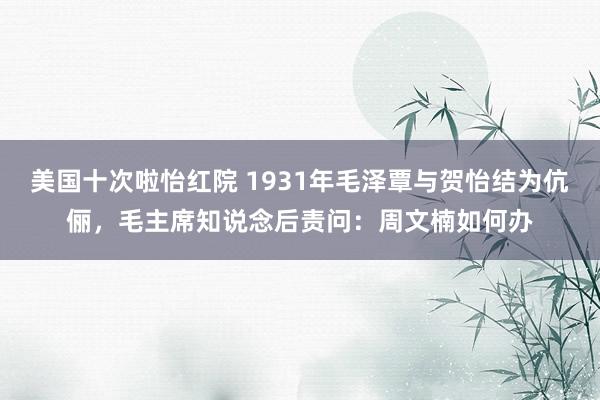 美国十次啦怡红院 1931年毛泽覃与贺怡结为伉俪,毛主席知说念后责问:周文楠如何办