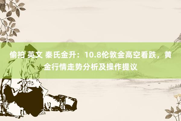偷拍 英文 秦氏金升:10.8伦敦金高空看跌,黄金行情走势分析及操作提议