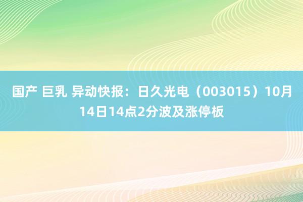 国产 巨乳 异动快报:日久光电(003015)10月14日14点2分波及涨停板