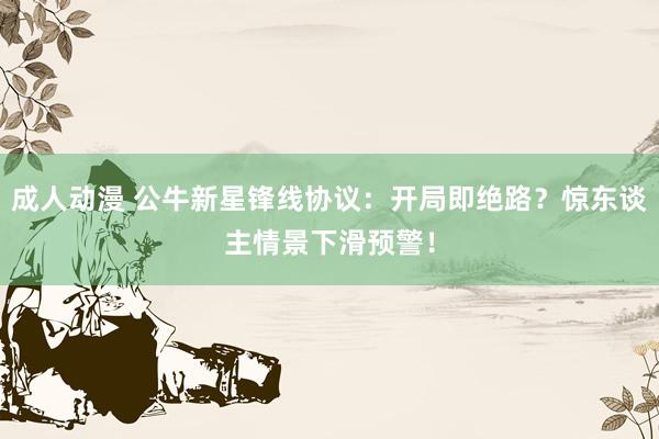成人动漫 公牛新星锋线协议:开局即绝路?惊东谈主情景下滑预警!