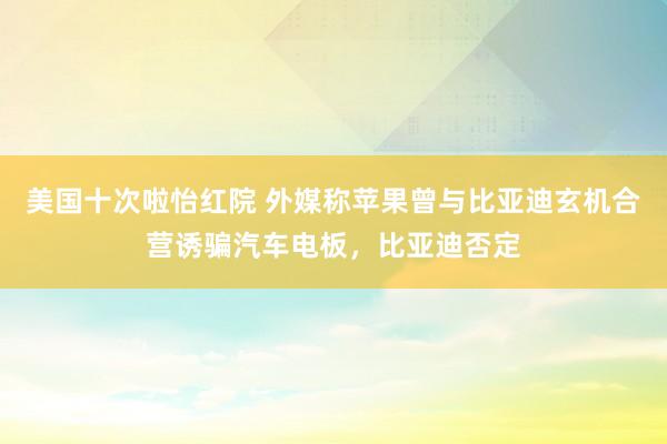 美国十次啦怡红院 外媒称苹果曾与比亚迪玄机合营诱骗汽车电板,比亚迪否定