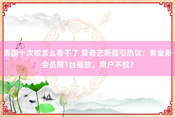 美国十次啦怎么看不了 爱奇艺新规引热议:黄金新会员限1台播放,用户不悦?