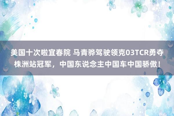 美国十次啦宜春院 马青骅驾驶领克03TCR勇夺株洲站冠军,中国东说念主中国车中国骄傲!