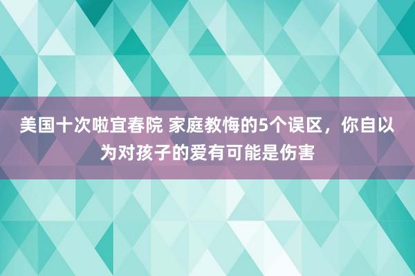美国十次啦宜春院 家庭教悔的5个误区,你自以为对孩子的爱有可能是伤害