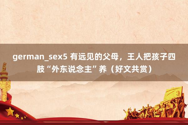 german_sex5 有远见的父母,王人把孩子四肢“外东说念主”养(好文共赏)