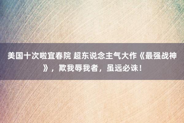 美国十次啦宜春院 超东说念主气大作《最强战神》,欺我辱我者,虽远必诛!