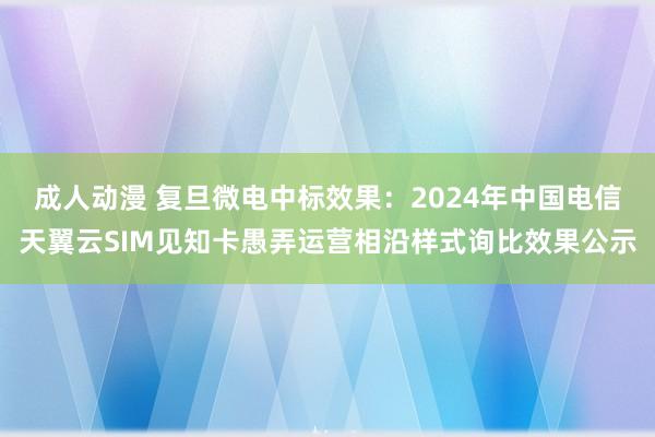 成人动漫 复旦微电中标效果:2024年中国电信天翼云SIM见知卡愚弄运营相沿样式询比效果公示