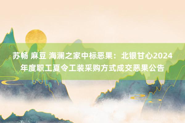 苏畅 麻豆 海澜之家中标恶果:北银甘心2024年度职工夏令工装采购方式成交恶果公告