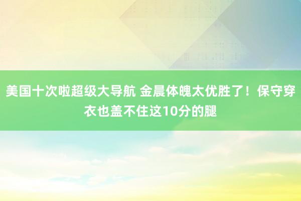 美国十次啦超级大导航 金晨体魄太优胜了!保守穿衣也盖不住这10分的腿