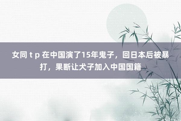 女同 t p 在中国演了15年鬼子,回日本后被暴打,果断让犬子加入中国国籍