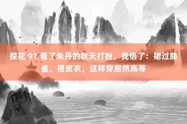 探花 91 看了朱丹的秋天打扮,我悟了:裙过膝盖、搭皮衣,这样穿居然高等