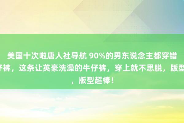 美国十次啦唐人社导航 90%的男东说念主都穿错了牛仔裤,这条让英豪洗澡的牛仔裤,穿上就不思脱,版型超棒!
