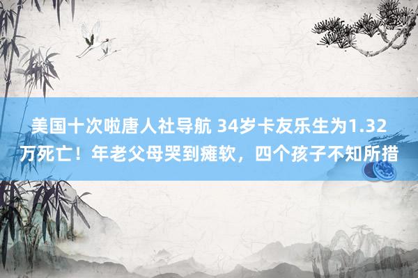 美国十次啦唐人社导航 34岁卡友乐生为1.32万死亡!年老父母哭到瘫软,四个孩子不知所措