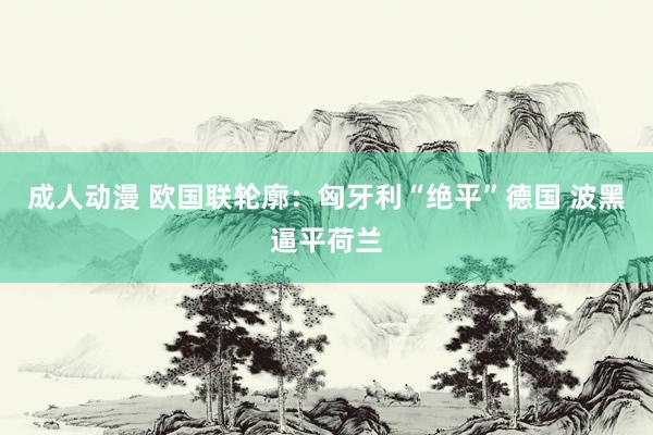 成人动漫 欧国联轮廓:匈牙利“绝平”德国 波黑逼平荷兰