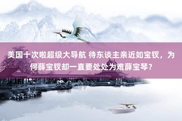 美国十次啦超级大导航 待东谈主亲近如宝钗,为何薛宝钗却一直要处处为难薛宝琴?