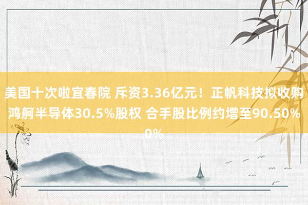 美国十次啦宜春院 斥资3.36亿元!正帆科技拟收购鸿舸半导体30.5%股权 合手股比例约增至90.50%