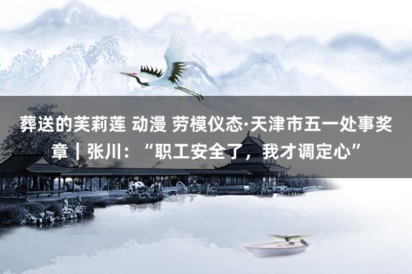 葬送的芙莉莲 动漫 劳模仪态·天津市五一处事奖章|张川:“职工安全了,我才调定心”
