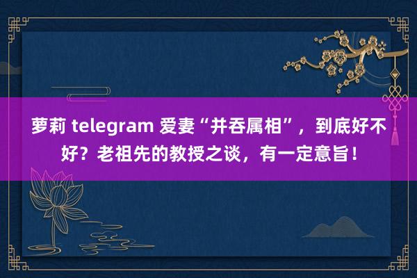 萝莉 telegram 爱妻“并吞属相”,到底好不好?老祖先的教授之谈,有一定意旨!