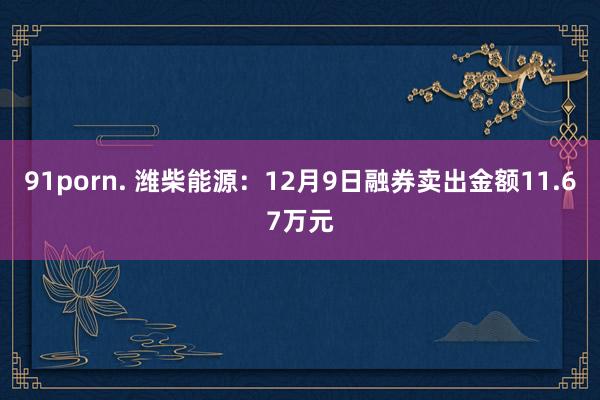 91porn. 潍柴能源:12月9日融券卖出金额11.67万元