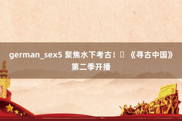german_sex5 聚焦水下考古!《寻古中国》第二季开播