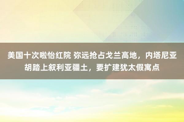 美国十次啦怡红院 弥远抢占戈兰高地,内塔尼亚胡踏上叙利亚疆土,要扩建犹太假寓点