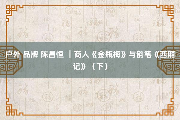 户外 品牌 陈昌恒 |商人《金瓶梅》与韵笔《西厢记》(下)