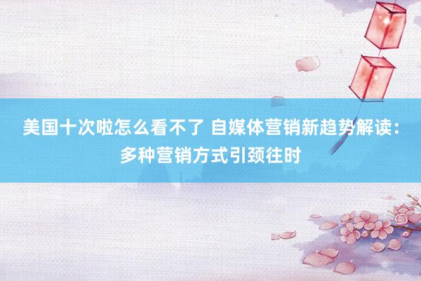 美国十次啦怎么看不了 自媒体营销新趋势解读:多种营销方式引颈往时
