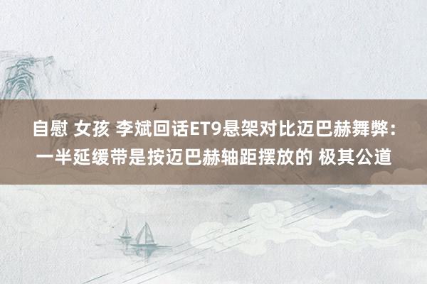 自慰 女孩 李斌回话ET9悬架对比迈巴赫舞弊:一半延缓带是按迈巴赫轴距摆放的 极其公道