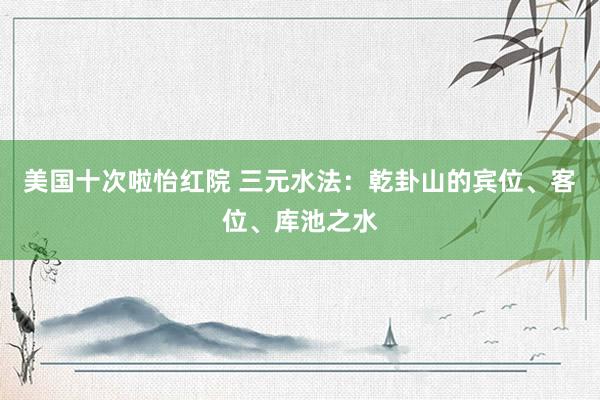 美国十次啦怡红院 三元水法:乾卦山的宾位、客位、库池之水