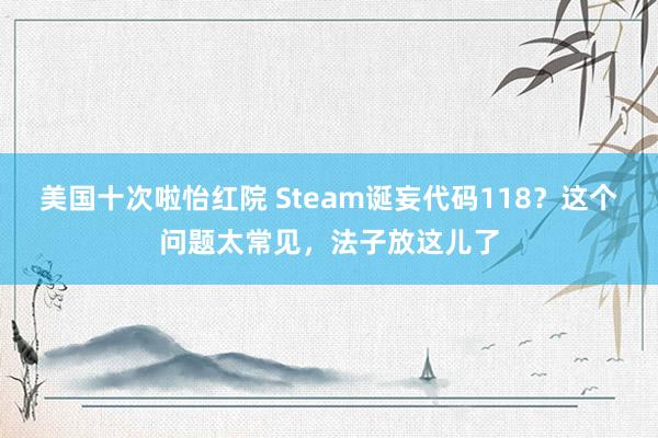 美国十次啦怡红院 Steam诞妄代码118?这个问题太常见,法子放这儿了
