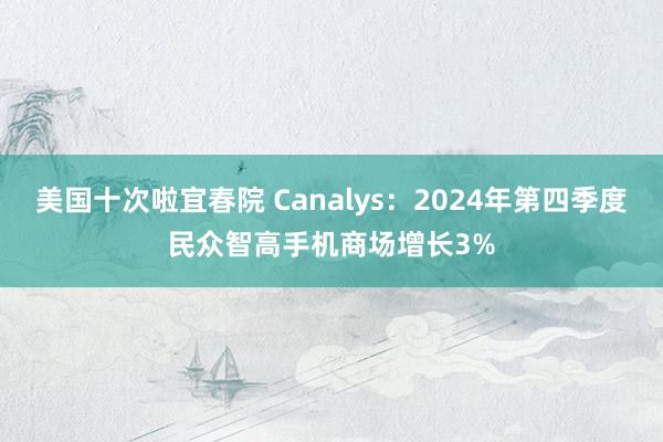 美国十次啦宜春院 Canalys:2024年第四季度民众智高手机商场增长3%