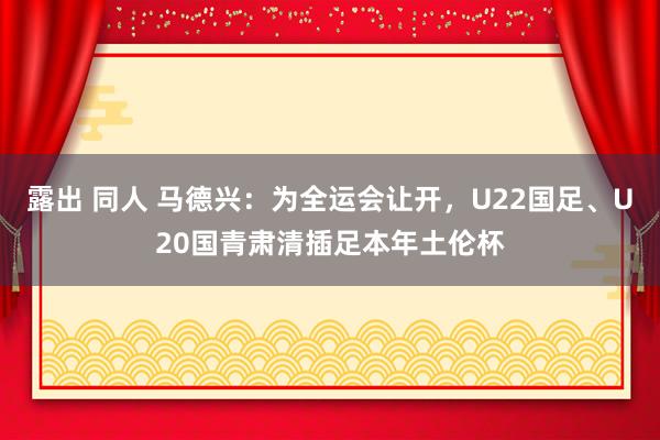 露出 同人 马德兴：为全运会让开，U22国足、U20国青肃清插足本年土伦杯