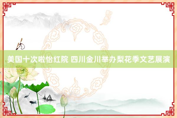 美国十次啦怡红院 四川金川举办梨花季文艺展演
