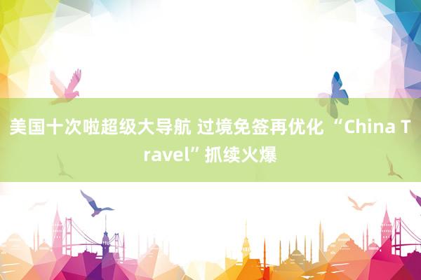 美国十次啦超级大导航 过境免签再优化 “China Travel”抓续火爆