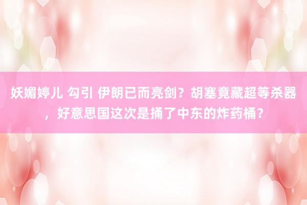 妖媚婷儿 勾引 伊朗已而亮剑?胡塞竟藏超等杀器,好意思国这次是捅了中东的炸药桶?