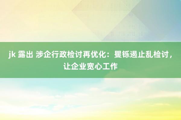 jk 露出 涉企行政检讨再优化:矍铄遏止乱检讨,让企业宽心工作