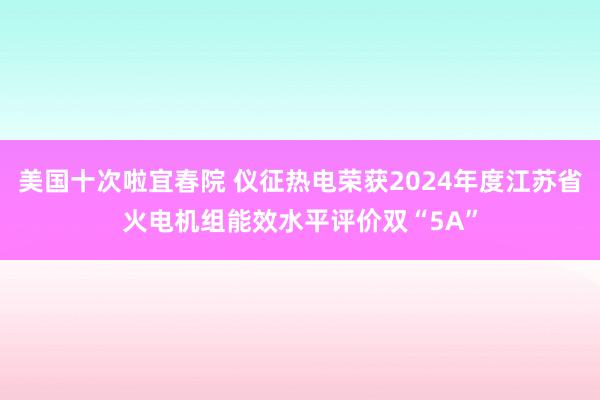 美国十次啦宜春院 仪征热电荣获2024年度江苏省火电机组能效水平评价双“5A”