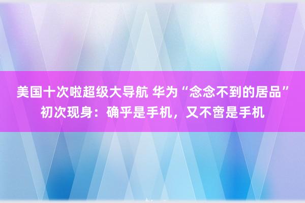 美国十次啦超级大导航 华为“念念不到的居品”初次现身:确乎是手机,又不啻是手机