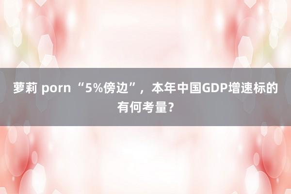 萝莉 porn “5%傍边”,本年中国GDP增速标的有何考量?