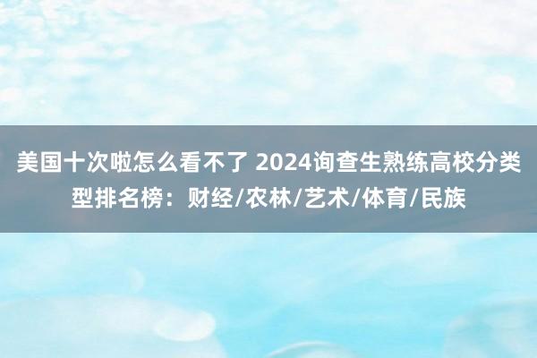 美国十次啦怎么看不了 2024询查生熟练高校分类型排名榜:财经/农林/艺术/体育/民族